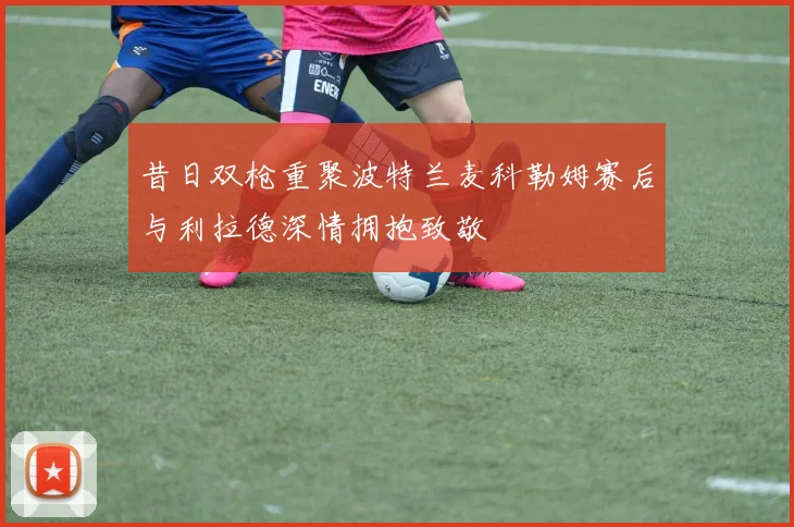 昔日双枪重聚波特兰麦科勒姆赛后与利拉德深情拥抱致敬