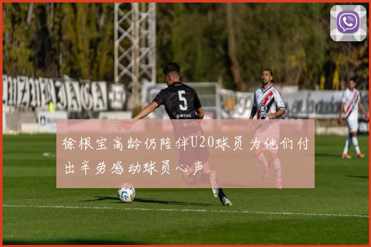 徐根宝高龄仍陪伴U20球员为他们付出辛劳感动球员心声