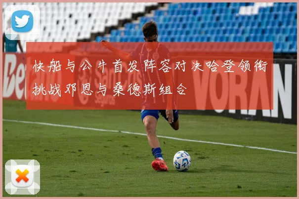 快船与公牛首发阵容对决哈登领衔挑战邓恩与桑德斯组合