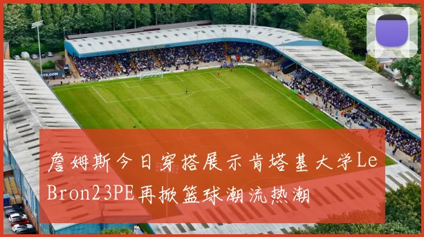 詹姆斯今日穿搭展示肯塔基大学LeBron23PE再掀篮球潮流热潮