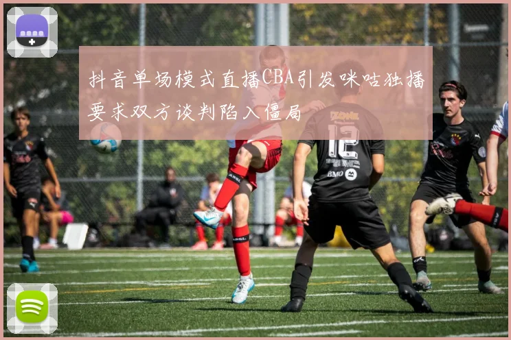 抖音单场模式直播CBA引发咪咕独播要求双方谈判陷入僵局