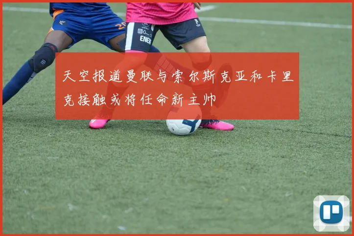 天空报道曼联与索尔斯克亚和卡里克接触或将任命新主帅