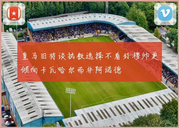 皇马旧将谈执教选择不看好穆帅更倾向卡瓦哈尔而非阿诺德