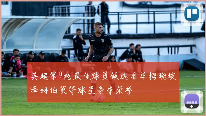 英超第9轮最佳球员候选名单揭晓埃泽姆伯莫等球星争夺荣誉