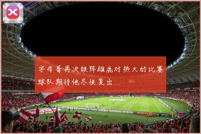 字母哥再次缺阵雄鹿对热火的比赛球队期待他尽快复出