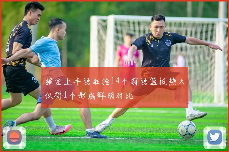 掘金上半场狂抢14个前场篮板热火仅得1个形成鲜明对比