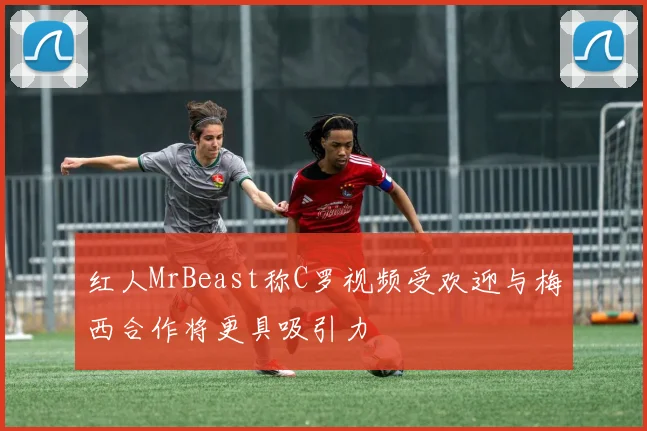 红人MrBeast称C罗视频受欢迎与梅西合作将更具吸引力