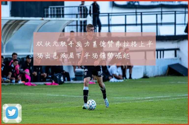 双状元联手发力基德赞弗拉格上半场出色浓眉下半场强势崛起