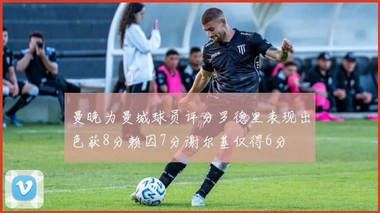 曼晚为曼城球员评分罗德里表现出色获8分赖因7分谢尔基仅得6分