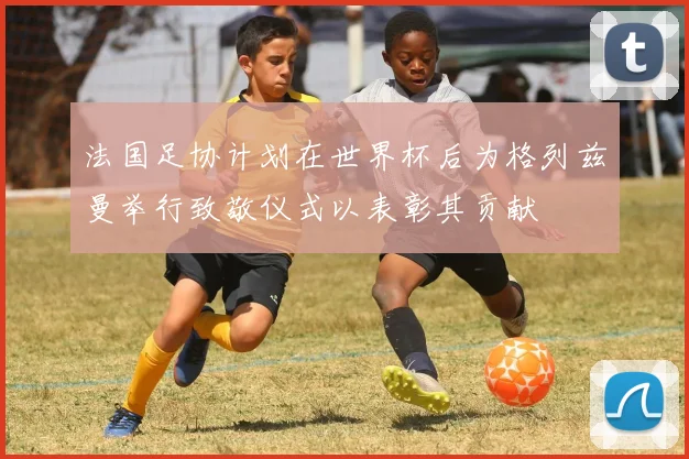 法国足协计划在世界杯后为格列兹曼举行致敬仪式以表彰其贡献