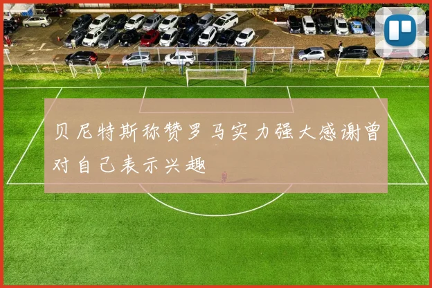 贝尼特斯称赞罗马实力强大感谢曾对自己表示兴趣