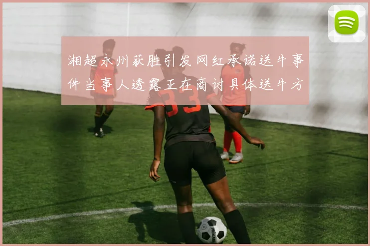 湘超永州获胜引发网红承诺送牛事件当事人透露正在商讨具体送牛方案