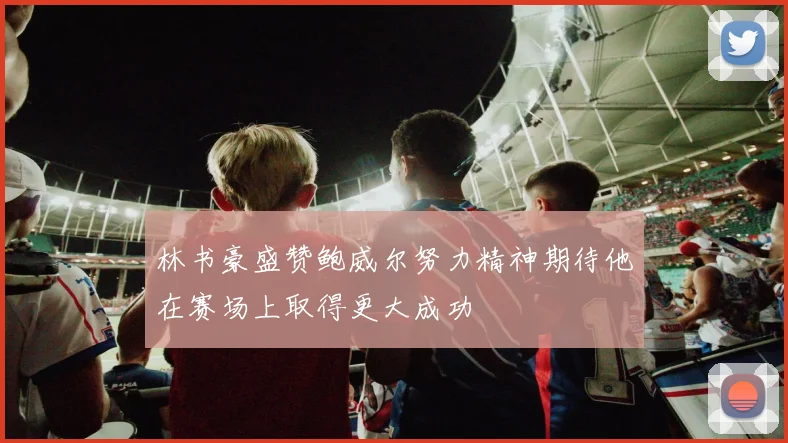 林书豪盛赞鲍威尔努力精神期待他在赛场上取得更大成功