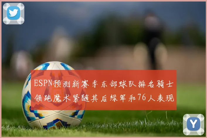 ESPN预测新赛季东部球队排名骑士领跑魔术紧随其后绿军和76人表现各异
