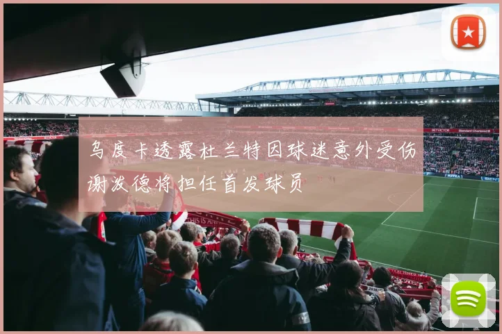 乌度卡透露杜兰特因球迷意外受伤谢泼德将担任首发球员