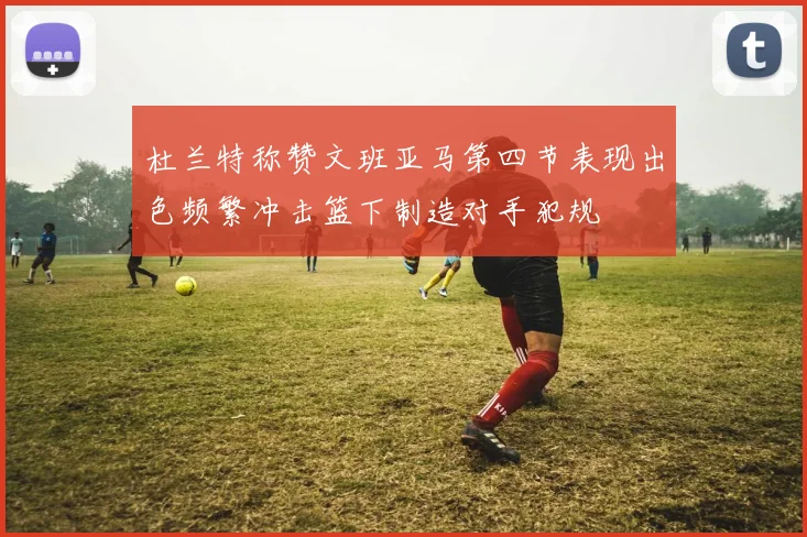 杜兰特称赞文班亚马第四节表现出色频繁冲击篮下制造对手犯规
