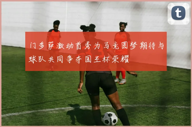 门多萨激动首秀为马竞圆梦期待与球队共同争夺国王杯荣耀