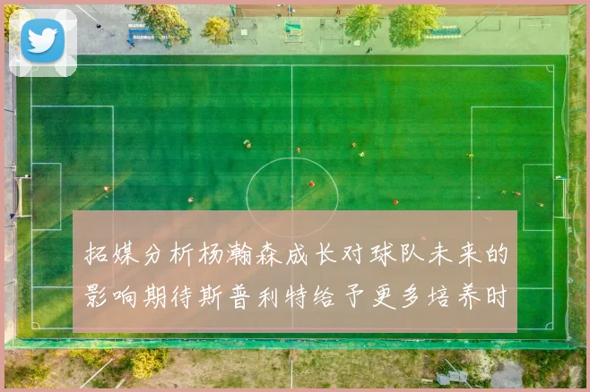 拓媒分析杨瀚森成长对球队未来的影响期待斯普利特给予更多培养时间