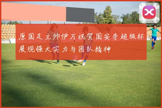 原国足主帅伊万祝贺国安夺超级杯展现强大实力与团队精神